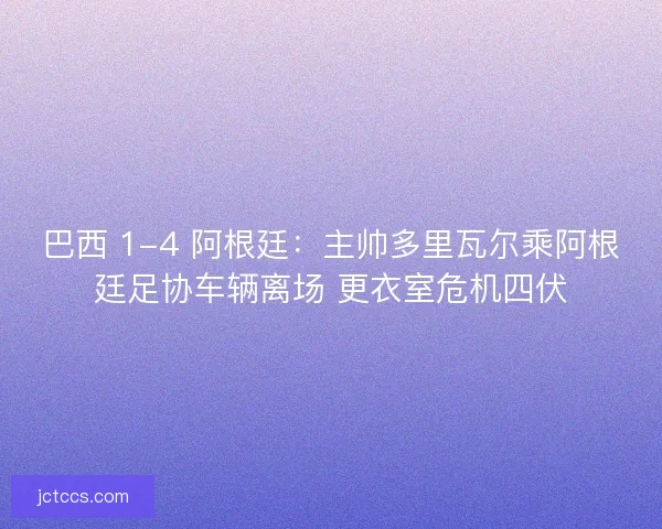 巴西 1-4 阿根廷：主帅多里瓦尔乘阿根廷足协车辆离场 更衣室危机四伏